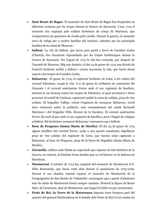 • Sant Benet de Bages: El monestir de Sant Benet de Bages fou freqüentat en
diferents ocasions per les tropes durant la Guerra de Successió. L’any 1714 el
monestir fou saquejat pels soldats borbònics de Josep de Marimon, que
s’emportaren 30 quarteres de civada pels cavalls. Durant la guerra, el monestir
serví de refugi per a moltes famílies del territori, sobretot per les principals
famílies de la ciutat de Manresa.
• Sallent: La vila de Sallent, que havia pres partit a favor de l’arxiduc Carles
d’Àustria, fou durament represaliada per les tropes borbòniques durant la
Guerra de Successió. Per l’agost de 1713 la vila fou cremada, poc després de
l’incendi de Manresa. Mig any després, el dia 13 de gener de 1714 una divisió de
l’exèrcit borbònic arribà a Sallent i cremà novament la vila, que havia donat
suport a les tropes de l’arxiduc Carles.
• Balsareny: El gener de 1714, el regiment borbònic de León, a les ordres del
coronel Palomino, ocupà la vila. L’11 de gener hi arribaren els sometents del
Lluçanès i el coronel austriacista Ferrer amb el seu regiment de fusellers,
iniciant-se un tiroteig contra les tropes de Palomino, al qual arrestaren i feren
presoner al castell de Cardona, capturant també la resta de soldats, prop de 700
soldats. El brigadier Vallejo, veient l’urgència de recuperar Balsareny, envià
dues columnes sobre la població, sota comandament del català Bernardí
Marimon i del brigadier Félix Álvarez de la Escalera. El coronel austriacista
Ferrer els sortí al pas amb el seu regiment de fusellers, però s’hagué de refugiar
a Sallent. Els borbònics cremaren Balsareny i marxaren cap a Sallent.
• Bosc de Pregones (Santa Maria de Merlès): El dia 25 de gener de 1714
alguns fusellers del coronel Ferrer, units a uns quants sometents, degollaren
prop de 700 soldats del regiment de León, que havien estat capturats a
Balsareny, al bosc de Pregones, prop de la Serra de Degollats (Santa Maria de
Merlès).
• Gironella: celebra cada Diada un espectacle que repassa els fets històrics de la
Guerra, en concret, la història d’una família que va col·laborar en la defensa de
Barcelona.
• Montserrat: L’octubre de 1713 fou expulsat del monestir de Montserrat el P.
Fèlix Ramoneda, que havia estat abat durant el quadrienni de 1705-1709.
Durant el seu abadiat, intentà separar el monestir de Montserrat de la
Congregación de San Benito de Valladolid i aconseguir que a partir d’aleshores
tots els abats de Montserrat fossin sempre catalans. Destacà la figura de Benet
Sala i de Caramany, abat de Montserrat, que hagué d’exiliar-se per austriacista.
• Prats de Rei, la Torre de la Manresana Aquesta torre formava part del
quarter del general Starhemberg en la batalla dels Prats de Rei (1711) contra els
 