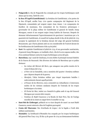 • Puigcerdà la vila de Puigcerdà fou cremada per les tropes borbòniques molt
abans que la resta, l’abril de 1707.
• la Seu d’Urgell (Castellciutat): La fortalesa de Castellciutat, a les portes de
la Seu d’Urgell, acollia l’any 1710 quatre companyies del Regiment de la
Diputació, comandades pel sergent major Joan Jansà, i 20 companyies de
fusellers de muntanya. Era comandant de les fronteres pirinenques i
governador de la plaça militar de Castellciutat el general de batalla Josep
Moragues, essent el seu sergent major Josep Ladrón de Guevara. Després de
demanar infructuosament l’aprovisionament de queviures i municions per a la
guarnició de Castellciutat, el consell de la plaça decidí el dia 28 de juliol de 1713
acceptar la capitulació de la fortalesa davant del setge del general borbònic
Bracamonte, que s’havia plantat amb un cos considerable de l’exèrcit davant de
les fortificacions de Castellciutat el dia 24 de juliol.
• Sort: En capitular Castellciutat el juliol de 1713, el seu governador austriacista,
el general Josep Moragues, es traslladà a Sort, vila de la seva segona muller, des
d’on continuà lluitant contra les tropes borbòniques arreu del país.
• Barcelona, cap i casal de Catalunya, és sens dubte el principal escenari històric
de la Guerra de Successió. Són diversos els indrets de Barcelona que es poden
destacar:
o les ruïnes del Mercat del Born, que amaguen una petita mostra de la
ciutat d’abans del 1714;
o el Parc de la Ciutadella, com a memòria del quarter i fortalesa militars
que s’alçaren després de la guerra;
o Montjuïc, l’altra fortalesa militar que visqué importants batalles i
esdeveniments durant aquell període;
o el Fossar de les Moreres, com a cementiri on s’afusellaren i s’enterraren
moltes de les víctimes catalanes després de l’entrada de les tropes
borbòniques a la ciutat;
o El Portal de Mar, indret on s’instal·là la gàbia amb el cap del General
Moragues per escarni dels vençuts;
o l’estàtua de Rafel Casanova a la Ronda de Sant Pere, lloc de l’antiga
muralla de la ciutat on caigué ferit el conseller en cap.
• Sant Boi de Llobregat: població on va viure després de casat i on morí Rafel
Casanova, essent enterrat a dins de l’església parroquial.
• Costa del Maresme: lloc d’arribada de tropes i de la fugida a l’exili dels
militars austriacistes.
• Hostalric: La fortificació d’Hostalric fou ocupada per les tropes borbòniques
del general Pino l’any 1713. El dia 13 de gener de 1714 un destacament borbònic
 
