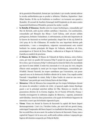 de la guarnició d’Hostalrich, format per 740 infants i 130 cavalls, intentà sufocar
la revolta antiborbònica que es produí a Arbúcies, Viladrau, Espinelves i Sant
Hilari Sacalm. El dia 14 els borbònics es rendiren i en tornaren uns quants a
Hostalric. El coronel de fusellers Ermengol Amill freqüentà en els atacs contra
la guarnició borbònica d’Hostalric, prenent-los mules i cavalls.
• la Batalla d’Almansa: Batalla entre les tropes borbòniques, comandades pel
Duc de Berwick, amb 25.000 soldats castellans i francesos, i les austriacistes,
comandades pel Marquès das Minas i Lord Galway, amb 26.000 soldats
portuguesos, britànics i holandesos. L’enfrontament, un dels més importants de
la Guerra de Successió en territori peninsular, tingué lloc el dia 25 d’abril de
1707 prop de la vila d’Almansa. El resultat fou una important derrota pels
austriacistes, i com a conseqüència, caigueren successivament sota control
borbònic les ciutats principals del Regne de València, abolint-se els Furs,
promulgant-se el Decret de Nova Planta, i adherint-se el Regne de València a
Castella en condició de província.
• el Museu de Xàtiva: El Museu de l’Almodí de Xàtiva destaca, entre d’altres
coses, per tenir un quadre del monarca Felip V penjat de cap per avall. Aquest
fet es deu a que el monarca Felip V ordenà que la ciutat de Xàtiva fos incendiada
per haver-li estat infidel. L’ordre fou executada el 17 de juny de 1707, després
d’haver estat assetjada la ciutat per les tropes borbòniques, comandades per
D’Asfeld. Durant l’incendi, les tropes castellanes que l’executaren, van posar
especial cura en la destrucció d’edificis oficials de la ciutat. Una vegada acabat
l’incendi i despoblada la ciutat, Felip V dóna l’ordre de crear-ne una nova i
“fidelísima” que portés per nom Colonia Nueva de San Felipe.
• Menorca: L’illa de Menorca fou conquerida per les tropes britàniques durant
els mesos de setembre i octubre de 1708, i el general anglès James Stanhope
passà a ser la principal autoritat militar de l’illa. Menorca es vinculà a les
possessions directes de la Corona Anglesa. En el Tractat d’Utrecht, França i
Castella reconegueren la sobirania anglesa de Menorca, i aquesta, juntament
amb Gibraltar, foren les dues possessions a les quals els borbònics hagueren de
renunciar a canvi que els britànics signessin la pau.
• Viena: Viena era durant la Guerra de Successió la capital del Sacre Imperi
Romanogermànic. L’ant 1711, l’Arxiduc Carles, per mort del seu germà Josep,
esdevingué l’emperador del Sacre Imperi i es traslladà de Barcelona cap a Viena,
lloc on residí fins a la seva mort. En acabar la Guerra de Successió, Viena, com a
capital de l’imperi i de la seva cort, acollí molts exiliats catalans i espanyols que
fugiren del dominis conquerits per Felip de Borbó.
 