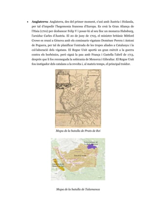 • Anglaterra: Anglaterra, des del primer moment, s’uní amb Àustria i Holanda,
per tal d’impedir l’hegemonia francesa d’Europa. Es creà la Gran Aliança de
l’Haia (1701) per desbancar Felip V i posar-hi al seu lloc un monarca Habsburg,
l’arxiduc Carles d’Àustria. El 20 de juny de 1705, el ministre britànic Mitford
Crowe es reuní a Gènova amb els comissaris vigatans Domènec Perera i Antoni
de Peguera, per tal de planificar l’entrada de les tropes aliades a Catalunya i la
col·laboració dels vigatans. El Regne Unit aportà un gran exèrcit a la guerra
contra els borbònics, però signà la pau amb França i Castella l’abril de 1713,
després que li fos reconeguda la sobirania de Menorca i Gibraltar. El Regne Unit
fou instigador dels catalans a la revolta i, al mateix temps, el principal traïdor.
Mapa de la batalla de Prats de Rei
Mapa de la batalla de Talamanca
 