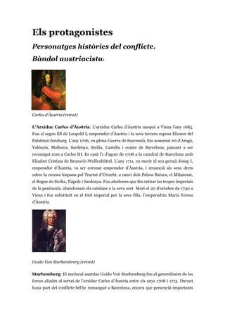 Els protagonistes
Personatges històrics del conflicte.
Bàndol austriacista:
Carles d'Àustria (retrat)
L’Arxiduc Carles d’Àustria: L’arxiduc Carles d’Àustria nasqué a Viena l’any 1685.
Fou el segon fill de Leopold I, emperador d’Àustria i la seva tercera esposa Elionor del
Palatinat-Neuburg. L’any 1706, en plena Guerra de Successió, fou nomenat rei d’Aragó,
València, Mallorca, Sardenya, Sicília, Castella i comte de Barcelona, passant a ser
reconegut com a Carles III. Es casà l’1 d’agost de 1708 a la catedral de Barcelona amb
Elisabet Cristina de Brunsvic-Wolfenbüttel. L’any 1711, en morir el seu germà Josep I,
emperador d’Àustria, va ser coronat emperador d’Àustria, i renuncià als seus drets
sobre la corona hispana pel Tractat d’Utrecht, a canvi dels Països Baixos, el Milanesat,
el Regne de Sicília, Nàpols i Sardenya. Fou aleshores que féu retirar les tropes imperials
de la península, abandonant els catalans a la seva sort. Morí el 20 d’octubre de 1740 a
Viena i fou substituït en el títol imperial per la seva filla, l’emperadriu Maria Teresa
d’Àustria.
Guido Von Starhembrerg (retrat)
Starhemberg: El mariscal austríac Guido Von Starhemberg fou el generalíssim de les
forces aliades al servei de l’arxiduc Carles d’Àustria entre els anys 1708 i 1713. Durant
bona part del conflicte bèl·lic romangué a Barcelona, encara que presencià importants
 