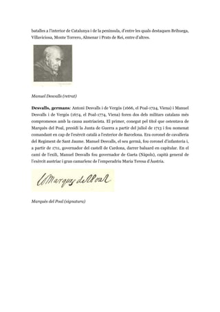 batalles a l’interior de Catalunya i de la península, d’entre les quals destaquen Brihuega,
Villaviciosa, Monte Torrero, Almenar i Prats de Rei, entre d’altres.
Manuel Desvalls (retrat)
Desvalls, germans: Antoni Desvalls i de Vergós (1666, el Poal-1724, Viena) i Manuel
Desvalls i de Vergós (1674, el Poal-1774, Viena) foren dos dels militars catalans més
compromesos amb la causa austriacista. El primer, conegut pel títol que ostentava de
Marquès del Poal, presidí la Junta de Guerra a partir del juliol de 1713 i fou nomenat
comandant en cap de l’exèrcit català a l’exterior de Barcelona. Era coronel de cavalleria
del Regiment de Sant Jaume. Manuel Desvalls, el seu germà, fou coronel d’infanteria i,
a partir de 1711, governador del castell de Cardona, darrer baluard en capitular. En el
camí de l’exili, Manuel Desvalls fou governador de Gaeta (Nàpols), capità general de
l’exèrcit austríac i gran camarlenc de l’emperadriu Maria Teresa d’Àustria.
Marquès del Poal (signatura)
 