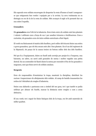 Els caporals eren soldats encarregats de despertar la resta d’homes al matí i assegurar-
se que estiguessin ben vestits i equipats per a la revista. La seva vestimenta no es
distingia en res de la de la resta de soldats. Més avançat el segle se’ls permeté dur un
nus sobre l’espatlla.
Granaders
Els granaders eren l’elit de la infanteria. Eren triats entre els soldats més ben plantats
i valents i utilitzats com a força de xoc i per assaltar trinxeres o fortificacions. Com a
curiositat, els granaders eren els únics soldats autoritzats a lluir bigoti.
El vestit era bàsicament el mateix dels fusellers, però enlloc del tricorni duien una mitra
o gorra granadera, que els feia encara més alts i ben plantats. En el cas del regiment de
la Diputació, els punys de la casaca tenien sis botons enlloc dels dos dels fusellers.
Pel que fa a l’equipament, duien un fusell amb corretja per penjar-lo a l’esquena, una
baioneta, un sabre, un sarró amb granades de metxa i moltes vegades una petita
destral. En un contenidor de llautó duien la metxa per encendre el fus de les granades o
magranes, mot que feien servir els soldats catalans.
Sergents
Eren els responsables d’ensinistrar la tropa, mantenir la disciplina, distribuir les
racions i inspeccionar els allotjaments dels soldats. Al camp de batalla transmetien les
ordres de l’oficialitat als rengles d’infanteria.
Duien una alabarda o partesana com a símbol del seu grau, tot i que també es podia
utilitzar per alinear els fusells, marcar la distància entre rengles o com a arma
defensiva.
El seu vestit, tot i seguir les línies bàsiques dels de la tropa, era fet amb materials de
millor qualitat.
 