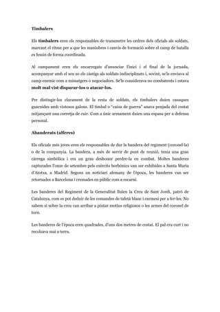 Timbalers
Els timbalers eren els responsables de transmetre les ordres dels oficials als soldats,
marcant el ritme per a que les maniobres i canvis de formació sobre el camp de batalla
es fessin de forma coordinada.
Al campament eren els encarregats d’anunciar l’inici i el final de la jornada,
acompanyar amb el seu so els càstigs als soldats indisciplinats i, sovint, se’ls enviava al
camp enemic com a missatgers o negociadors. Se’ls considerava no combatents i estava
molt mal vist disparar-los o atacar-los.
Per distingir-los clarament de la resta de soldats, els timbalers duien casaques
guarnides amb vistosos galons. El timbal o “caixa de guerra” anava penjada del costat
mitjançant una corretja de cuir. Com a únic armament duien una espasa per a defensa
personal.
Abanderats (alferes)
Els oficials més joves eren els responsables de dur la bandera del regiment (coronel·la)
o de la companyia. La bandera, a més de servir de punt de reunió, tenia una gran
càrrega simbòlica i era un gran deshonor perdre-la en combat. Moltes banderes
capturades l’onze de setembre pels exèrcits borbònics van ser exhibides a Santa Maria
d’Atotxa, a Madrid. Segons un noticiari alemany de l’època, les banderes van ser
retornades a Barcelona i cremades en públic com a escarni.
Les banderes del Regiment de la Generalitat lluïen la Creu de Sant Jordi, patró de
Catalunya, com es pot deduir de les comandes de tafetà blanc i carmesí per a fer-les. No
sabem si sobre la creu van arribar a pintar motius religiosos o les armes del coronel de
torn.
Les banderes de l’època eren quadrades, d’uns dos metres de costat. El pal era curt i no
recolzava mai a terra.
 