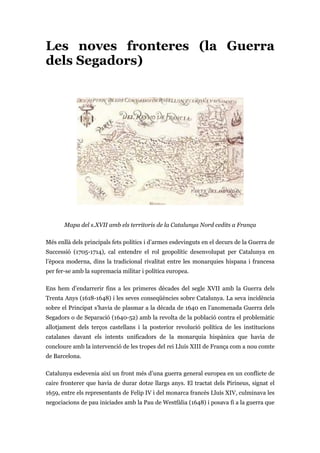 Les noves fronteres (la Guerra
dels Segadors)
Mapa del s.XVII amb els territoris de la Catalunya Nord cedits a França
Més enllà dels principals fets polítics i d’armes esdevinguts en el decurs de la Guerra de
Successió (1705-1714), cal entendre el rol geopolític desenvolupat per Catalunya en
l’època moderna, dins la tradicional rivalitat entre les monarquies hispana i francesa
per fer-se amb la supremacia militar i política europea.
Ens hem d’endarrerir fins a les primeres dècades del segle XVII amb la Guerra dels
Trenta Anys (1618-1648) i les seves conseqüències sobre Catalunya. La seva incidència
sobre el Principat s’havia de plasmar a la dècada de 1640 en l’anomenada Guerra dels
Segadors o de Separació (1640-52) amb la revolta de la població contra el problemàtic
allotjament dels terços castellans i la posterior revolució política de les institucions
catalanes davant els intents unificadors de la monarquia hispànica que havia de
concloure amb la intervenció de les tropes del rei Lluís XIII de França com a nou comte
de Barcelona.
Catalunya esdevenia així un front més d’una guerra general europea en un conflicte de
caire fronterer que havia de durar dotze llargs anys. El tractat dels Pirineus, signat el
1659, entre els representants de Felip IV i del monarca francès Lluís XIV, culminava les
negociacions de pau iniciades amb la Pau de Westfàlia (1648) i posava fi a la guerra que
 