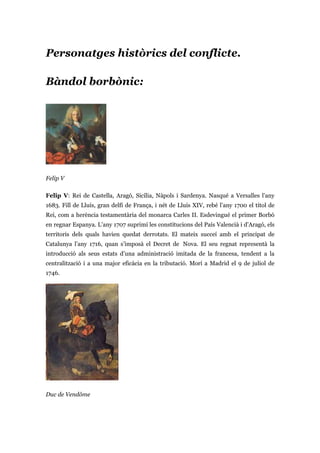 Personatges històrics del conflicte.
Bàndol borbònic:
Felip V
Felip V: Rei de Castella, Aragó, Sicília, Nàpols i Sardenya. Nasqué a Versalles l’any
1683. Fill de Lluís, gran delfí de França, i nét de Lluís XIV, rebé l’any 1700 el títol de
Rei, com a herència testamentària del monarca Carles II. Esdevingué el primer Borbó
en regnar Espanya. L’any 1707 suprimí les constitucions del País Valencià i d’Aragó, els
territoris dels quals havien quedat derrotats. El mateix succeí amb el principat de
Catalunya l’any 1716, quan s’imposà el Decret de Nova. El seu regnat representà la
introducció als seus estats d’una administració imitada de la francesa, tendent a la
centralització i a una major eficàcia en la tributació. Morí a Madrid el 9 de juliol de
1746.
Duc de Vendôme
 