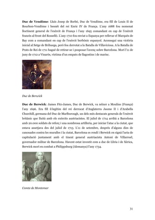 31
Duc de Vendôme: Lluís Josep de Borbó, Duc de Vendôme, era fill de Louis II de
Bourbon-Vendôme i besnét del rei Enric IV de França. L’any 1688 fou nomenat
lloctinent general de l’exèrcit de França i l’any 1695 comandant en cap de l’exèrcit
francès al front del Rosselló. L’any 1710 fou enviat a Espanya per rellevar el Marquès de
Bay com a comandant en cap de l’exèrcit borbònic espanyol. Aconseguí una victòria
inicial al Setge de Brihuega, però fou derrotat a la Batalla de Villaviciosa. A la Batalla de
Prats de Rei de 1711 hagué de retirar-se i posposar l’avenç sobre Barcelona. Morí l’11 de
juny de 1712 a Vinaròs, víctima d’un empatx de llagostins i de marisc.
Duc de Berwick
Duc de Berwick: James Fitz-James, Duc de Berwick, va néixer a Moulins (França)
l’any 1696. Era fill il·legítim del rei derrocat d’Anglaterra Jaume II i d’Arabella
Churchill, germana del Duc de Marlborough, un dels més destacats generals de l’exèrcit
britànic que lluità amb els exèrcits austriacistes. El juliol de 1714 arribà a Barcelona
amb 20.000 soldats de reforç i una nombrosa artilleria, per iniciar l’atac a la ciutat, que
estava assetjava des del juliol de 1713. L’11 de setembre, després d’alguns dies de
canonades contra les muralles i la ciutat, Barcelona es rendí i Berwick en signà l’acta de
capitulació juntament amb el tinent general austriacista Antoni de Villarroel,
governador militar de Barcelona. Havent estat investit com a duc de Llíria i de Xèrica,
Berwick morí en combat a Philippsburg (Alemanya) l’any 1734.
Comte de Montemar
 