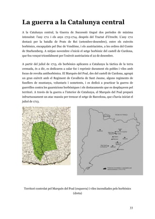 33
La guerra a la Catalunya central
A la Catalunya central, la Guerra de Successió tingué dos períodes de màxima
intensitat: l’any 1711 i els anys 1713-1714, després del Tractat d’Utrecht. L’any 1711
destacà per la batalla de Prats de Rei (setembre-desembre), entre els exèrcits
borbònics, encapçalats pel Duc de Vendôme, i els austriacistes, a les ordres del Comte
de Starhemberg. A mitjan novembre s’inicià el setge borbònic del castell de Cardona,
que fou vençut triomfalment per l’exèrcit austriacista el 22 de desembre.
A partir del juliol de 1713, els borbònics aplicaren a Catalunya la tàctica de la terra
cremada, és a dir, es dedicaren a calar foc i reprimir durament els pobles i viles amb
focus de revolta antiborbònica. El Marquès del Poal, des del castell de Cardona, agrupà
un gran exèrcit amb el Regiment de Cavalleria de Sant Jaume, alguns regiments de
fusellers de muntanya, voluntaris i sometents, i es dedicà a practicar la guerra de
guerrilles contra les guarnicions borbòniques i els destacaments que es desplaçaven pel
territori. A través de la guerra a l’interior de Catalunya, el Marquès del Poal preparà
infructuosament un atac massiu per trencar el setge de Barcelona, que s’havia iniciat el
juliol de 1713.
Territori controlat pel Marquès del Poal (esquerra) i viles incendiades pels borbònics
(dreta)
 