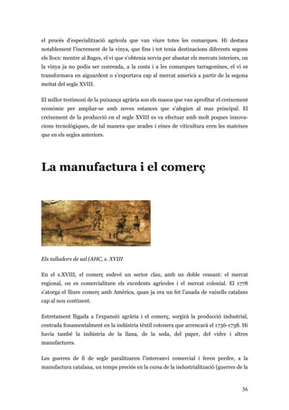 36
el procés d’especialització agrícola que van viure totes les comarques. Hi destaca
notablement l’increment de la vinya, que fins i tot tenia destinacions diferents segons
els llocs: mentre al Bages, el vi que s’obtenia servia per abastar els mercats interiors, on
la vinya ja no podia ser conreada, a la costa i a les comarques tarragonines, el vi es
transformava en aiguardent o s’exportava cap al mercat americà a partir de la segona
meitat del segle XVIII.
El millor testimoni de la puixança agrària son els masos que van aprofitar el creixement
econòmic per ampliar-se amb noves estances que s’afegien al mas principal. El
creixement de la producció en el segle XVIII es va efectuar amb molt poques innova-
cions tecnològiques, de tal manera que arades i eines de viticultura eren les mateixes
que en els segles anteriors.
La manufactura i el comerç
Els talladors de sal (AHC, s. XVIII
En el s.XVIII, el comerç esdevé un sector clau, amb un doble vessant: el mercat
regional, on es comercialitzen els excedents agrícoles i el mercat colonial. El 1778
s’atorga el lliure comerç amb Amèrica, quan ja era un fet l’anada de vaixells catalans
cap al nou continent.
Estretament lligada a l’expansió agrària i el comerç, sorgirà la producció industrial,
centrada fonamentalment en la indústria tèxtil cotonera que arrencarà el 1736-1738. Hi
havia també la indústria de la llana, de la seda, del paper, del vidre i altres
manufactures.
Les guerres de fi de segle paralitzaren l’intercanvi comercial i feren perdre, a la
manufactura catalana, un temps preciós en la cursa de la industrialització (guerres de la
 