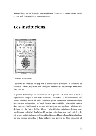 37
independència de les colònies nord-americanes (1779-1783); guerra contra França
(1793-1795); i guerres contra Anglaterra (1779.
Les institucions
Decret de Nova Planta
La desfeta del setembre de 1714, amb la capitulació de Barcelona i el lliurament del
castell de Cardona, suposa un punt de ruptura en la història de Catalunya. Res tornarà
a ser com era.
El govern de Catalunya es fonamentava en el principi del pacte entre el rei i la
representació del país i dels drets individuals i col·lectius. El 16 de setembre, José
Patiño, president de la Reial Junta, comunicà que les institucions més emblemàtiques
del Principat, la Generalitat i el Consell de Cent, eren suprimides i substituïdes, després
d’un breu període d’interinitat, per una nova superestructura política i administrativa
definida pel reial Decret de Nova Planta (1716). S’iniciava així el camí definitiu cap a
una Espanya unificada i absolutista. El canvi de règim forçarà un canvi radical en les
estructures socials, culturals, polítiques i lingüístiques. El desembre del 1715 s’implantà
un nou sistema impositiu, el Reial cadastre, que gravava els béns immobles, els
 