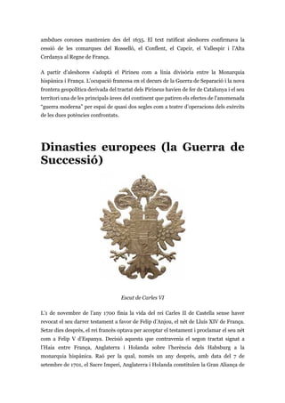 ambdues corones mantenien des del 1635. El text ratificat aleshores confirmava la
cessió de les comarques del Rosselló, el Conflent, el Capcir, el Vallespir i l’Alta
Cerdanya al Regne de França.
A partir d’aleshores s’adoptà el Pirineu com a línia divisòria entre la Monarquia
hispànica i França. L’ocupació francesa en el decurs de la Guerra de Separació i la nova
frontera geopolítica derivada del tractat dels Pirineus havien de fer de Catalunya i el seu
territori una de les principals àrees del continent que patiren els efectes de l’anomenada
“guerra moderna” per espai de quasi dos segles com a teatre d’operacions dels exèrcits
de les dues potències confrontats.
Dinasties europees (la Guerra de
Successió)
Escut de Carles VI
L’1 de novembre de l’any 1700 finia la vida del rei Carles II de Castella sense haver
revocat el seu darrer testament a favor de Felip d’Anjou, el nét de Lluís XIV de França.
Setze dies desprès, el rei francès optava per acceptar el testament i proclamar el seu nét
com a Felip V d’Espanya. Decisió aquesta que contravenia el segon tractat signat a
l’Haia entre França, Anglaterra i Holanda sobre l’herència dels Habsburg a la
monarquia hispànica. Raó per la qual, només un any després, amb data del 7 de
setembre de 1701, el Sacre Imperi, Anglaterra i Holanda constituïen la Gran Aliança de
 