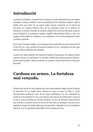 42
Introducció
A partir de la història i el patrimoni de Cardona es poden interpretar tant els orígens
nacionals -en època medieval- com la conformació de la Catalunya moderna -amb la
pèrdua dels seus drets. És en aquest segon vessant, emmarcat en la Guerra de
Successió, on Cardona disposa d’una de les principals icones de la història de
Catalunya: el castell o fortalesa de Cardona, símbol de la Guerra de Successió, essent el
darrer baluard de la resistència catalana. Aquells esdeveniments bèl·lics a més, van
capgirar l’esdevenidor de Catalunya i van condicionar el seu desenvolupament social,
econòmic i nacional.
Per tot això, Cardona s’afegeix a la commemoració nacional del tres-cents aniversari de
la fita del 1714 –que coordina la Comissió Catalunya 2014- i participa de la Ruta que
ofereix el Museu d’Història de Catalunya.
A partir del relleu simbòlic del Castell de Cardona l’Ajuntament de Cardona ofereix
aquesta web per al coneixement, la valoració i difusió del nostre patrimoni històric i
monumental vinculat a l’època moderna i en especial a la fita històrica de la Guerra de
Successió
Cardona en armes. La fortalesa
mai vençuda.
Cardona fou una de les viles catalanes que més transcendència tingué durant la Guerra
de Successió. El seu castell, darrer baluard en caure en mans de Felip V, resistí
victoriosament nombrosos atacs de les tropes borbòniques. La seva capitulació es
produí el 18 de setembre de 1714, una setmana més tard que la de Barcelona i quan tot
el país ja estava controlat per l’exèrcit borbònic. D’entre els diferents esdeveniments
que succeïren a Cardona durant la Guerra de Successió en destaquen tres per la seva
magnitud: el setge de Cardona dels mesos de novembre i desembre de 1711, la batalla de
l’agost de 1713 i la capitulació del castell, el 18 de setembre de 1714.
 