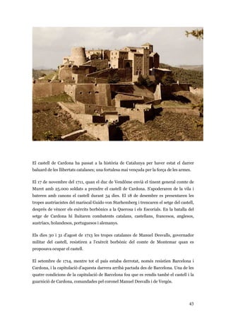 43
El castell de Cardona ha passat a la història de Catalunya per haver estat el darrer
baluard de les llibertats catalanes; una fortalesa mai vençuda per la força de les armes.
El 17 de novembre del 1711, quan el duc de Vendôme envià el tinent general comte de
Muret amb 25.000 soldats a prendre el castell de Cardona. S’apoderaren de la vila i
bateren amb canons el castell durant 34 dies. El 18 de desembre es presentaren les
tropes austriacistes del mariscal Guido von Starhemberg i trencaren el setge del castell,
després de vèncer els exèrcits borbònics a la Querosa i els Escorials. En la batalla del
setge de Cardona hi lluitaren combatents catalans, castellans, francesos, anglesos,
austríacs, holandesos, portuguesos i alemanys.
Els dies 30 i 31 d’agost de 1713 les tropes catalanes de Manuel Desvalls, governador
militar del castell, resistiren a l’exèrcit borbònic del comte de Montemar quan es
proposava ocupar el castell.
El setembre de 1714, mentre tot el país estaba derrotat, només resistien Barcelona i
Cardona, i la capitulació d’aquesta darrera arribà pactada des de Barcelona. Una de les
quatre condicions de la capitulació de Barcelona fou que es rendís també el castell i la
guarnició de Cardona, comandades pel coronel Manuel Desvalls i de Vergós.
 