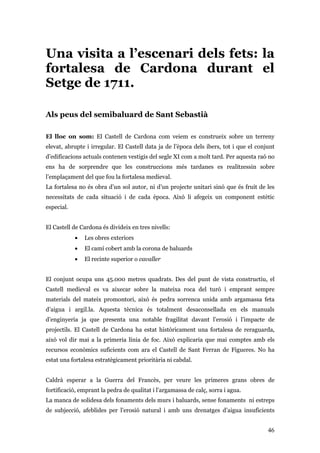 46
Una visita a l’escenari dels fets: la
fortalesa de Cardona durant el
Setge de 1711.
Als peus del semibaluard de Sant Sebastià
El lloc on som: El Castell de Cardona com veiem es construeix sobre un terreny
elevat, abrupte i irregular. El Castell data ja de l’època dels ibers, tot i que el conjunt
d’edificacions actuals contenen vestigis del segle XI com a molt tard. Per aquesta raó no
ens ha de sorprendre que les construccions més tardanes es realitzessin sobre
l’emplaçament del que fou la fortalesa medieval.
La fortalesa no és obra d’un sol autor, ni d’un projecte unitari sinó que és fruit de les
necessitats de cada situació i de cada època. Això li afegeix un component estètic
especial.
El Castell de Cardona és divideix en tres nivells:
• Les obres exteriors
• El camí cobert amb la corona de baluards
• El recinte superior o cavaller
El conjunt ocupa uns 45.000 metres quadrats. Des del punt de vista constructiu, el
Castell medieval es va aixecar sobre la mateixa roca del turó i emprant sempre
materials del mateix promontori, això és pedra sorrenca unida amb argamassa feta
d’aigua i argil.la. Aquesta tècnica és totalment desaconsellada en els manuals
d’enginyeria ja que presenta una notable fragilitat davant l’erosió i l’impacte de
projectils. El Castell de Cardona ha estat històricament una fortalesa de reraguarda,
això vol dir mai a la primeria línia de foc. Això explicaria que mai comptes amb els
recursos econòmics suficients com ara el Castell de Sant Ferran de Figueres. No ha
estat una fortalesa estratègicament prioritària ni cabdal.
Caldrà esperar a la Guerra del Francès, per veure les primeres grans obres de
fortificació, emprant la pedra de qualitat i l’argamassa de calç, sorra i agua.
La manca de solidesa dels fonaments dels murs i baluards, sense fonaments ni estreps
de subjecció, afeblides per l’erosió natural i amb uns drenatges d’aigua insuficients
 