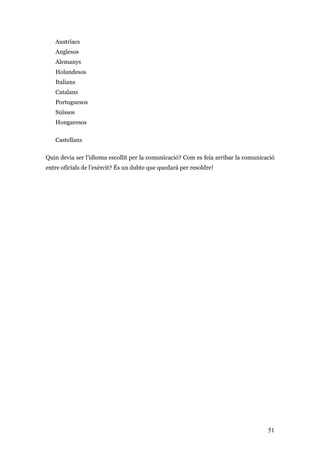51
Austríacs
Anglesos
Alemanys
Holandesos
Italians
Catalans
Portuguesos
Suïssos
Hongaresos
Castellans
Quin devia ser l’idioma escollit per la comunicació? Com es feia arribar la comunicació
entre oficials de l’exèrcit? És un dubte que quedarà per resoldre!
 