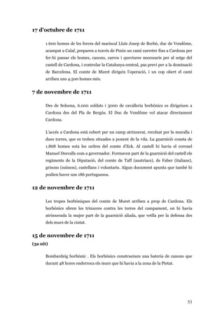 53
17 d'octubre de 1711
1.600 homes de les forces del mariscal Lluís Josep de Borbó, duc de Vendôme,
acampat a Calaf, preparen a través de Pinós un camí carreter fins a Cardona per
fer-hi passar els homes, canons, carros i queviures necessaris per al setge del
castell de Cardona, i controlar la Catalunya central, pas previ per a la dominació
de Barcelona. El comte de Muret dirigeix l’operació, i un cop obert el camí
arriben uns 4.500 homes més.
7 de novembre de 1711
Des de Solsona, 6.000 soldats i 3000 de cavalleria borbònics es dirigeixen a
Cardona des del Pla de Bergús. El Duc de Vendôme vol atacar directament
Cardona.
L’accés a Cardona està cobert per un camp atrinxerat, recolzat per la muralla i
dues torres, que es troben situades a ponent de la vila. La guarnició consta de
1.868 homes sota les ordres del comte d'Eck. Al castell hi havia el coronel
Manuel Desvalls com a governador. Formaven part de la guarnició del castell els
regiments de la Diputació, del comte de Taff (austríacs), de Faber (italians),
grisons (suïssos), castellans i voluntaris. Algun document apunta que també hi
podien haver uns 186 portuguesos.
12 de novembre de 1711
Les tropes borbòniques del comte de Muret arriben a prop de Cardona. Els
borbònics obren les trinxeres contra les torres del campament, on hi havia
atrinxerada la major part de la guarnició aliada, que vetlla per la defensa des
dels murs de la ciutat.
15 de novembre de 1711
(3a nit)
Bombardeig borbònic . Els borbònics construeixen una bateria de canons que
durant 48 hores enderroca els murs que hi havia a la zona de la Pietat.
 