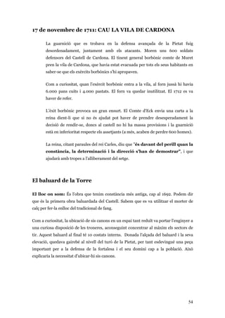 54
17 de novembre de 1711: CAU LA VILA DE CARDONA
La guarnició que es trobava en la defensa avançada de la Pietat fuig
desordenadament, juntament amb els atacants. Moren uns 600 soldats
defensors del Castell de Cardona. El tinent general borbònic comte de Muret
pren la vila de Cardona, que havia estat evacuada per tots els seus habitants en
saber-se que els exèrcits borbònics s'hi apropaven.
Com a curiositat, quan l’exèrcit borbònic entra a la vila, al forn jussà hi havia
6.000 pans cuits i 4.000 pastats. El forn va quedar inutilitzat. El 1712 es va
haver de refer.
L’èxit borbònic provoca un gran ensurt. El Comte d'Eck envia una carta a la
reina dient-li que si no és ajudat pot haver de prendre desesperadament la
decisió de rendir-se, doncs al castell no hi ha massa provisions i la guarnició
està en inferioritat respecte els assetjants (a més, acaben de perdre 600 homes).
La reina, citant paraules del rei Carles, diu que "és davant del perill quan la
constància, la determinació i la direcció s'han de demostrar", i que
ajudarà amb tropes a l'alliberament del setge.
El baluard de la Torre
El lloc on som: És l’obra que tenim constància més antiga, cap al 1692. Podem dir
que és la primera obra baluardada del Castell. Sabem que es va utilitzar el morter de
calç per fer-la enlloc del tradicional de fang.
Com a curiositat, la ubicació de sis canons en un espai tant reduït va portar l’enginyer a
una curiosa disposició de les troneres, aconseguint concentrar al màxim els sectors de
tir. Aquest baluard al final té 10 costats interns. Donada l’alçada del baluard i la seva
elevació, quedava gairebé al nivell del turó de la Pietat, per tant esdevingué una peça
important per a la defensa de la fortalesa i el seu domini cap a la població. Això
explicaria la necessitat d’ubicar-hi sis canons.
 