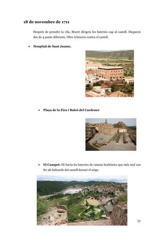 55
18 de novembre de 1711
Després de prendre la vila, Muret dirigeix les bateries cap al castell. Disparen
des de 4 punts diferents. Obre trinxeres contra el castell.
• Hospital de Sant Jaume.
• Plaça de la Fira i Balcó del Cardener
• El Campet: Hi havia les bateries de canons borbònics que més mal van
fer als baluards del castell durant el setge.
Hi havia les bateries de canons borbònics que més mal van fer als baluards del castell durant
el setge. Hi havia les bateries de canons borbònics que més mal van fer als baluards del
castell durant el setge.
 