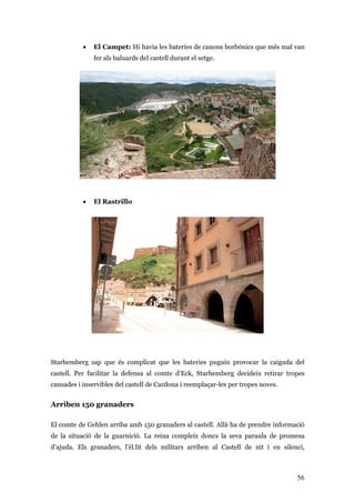 56
• El Campet: Hi havia les bateries de canons borbònics que més mal van
fer als baluards del castell durant el setge.
• El Rastrillo
Starhemberg sap que és complicat que les bateries puguin provocar la caiguda del
castell. Per facilitar la defensa al comte d'Eck, Starhemberg decideix retirar tropes
cansades i inservibles del castell de Cardona i reemplaçar-les per tropes noves.
Arriben 150 granaders
El comte de Gehlen arriba amb 150 granaders al castell. Allà ha de prendre informació
de la situació de la guarnició. La reina compleix doncs la seva paraula de promesa
d’ajuda. Els granaders, l’èl.lit dels militars arriben al Castell de nit i en silenci,
 