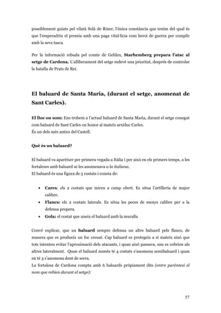 57
possiblement guiats pel vilatà Solà de Riner, l'única constància que tenim del qual és
que l'emperadriu el premia amb una paga vital·lícia com heroi de guerra per complir
amb la seva tasca.
Per la informació rebuda pel comte de Gehlen, Starhemberg prepara l'atac al
setge de Cardona. L'alliberament del setge esdevé una prioritat, després de controlar
la batalla de Prats de Rei.
El baluard de Santa Maria, (durant el setge, anomenat de
Sant Carles).
El lloc on som: Ens trobem a l’actual baluard de Santa Maria, durant el setge conegut
com baluard de Sant Carles on honor al mateix arxiduc Carles.
És un dels més antics del Castell.
Què és un baluard?
El baluard va aparèixer per primera vegada a Itàlia i per això en els primers temps, a les
fortaleses amb baluard se les anomenava a la italiana.
El baluard és una figura de 5 costats i consta de:
• Cares: els 2 costats que miren a camp obert. Es situa l’artilleria de major
calibre.
• Flancs: els 2 costats laterals. Es situa les peces de menys calibre per a la
defensa propera.
• Gola: el costat que uneix el baluard amb la muralla
Convé explicar, que un baluard sempre defensa un altre baluard pels flancs, de
manera que es produeix un foc creuat. Cap baluard es protegeix a si mateix sinó que
tots intenten evitar l’aproximació dels atacants, i quan això passava, uns es cobrien als
altres lateralment. Quan el baluard només té 4 costats s’anomena semibaluard i quan
en té 3 s’anomena dent de serra.
La fortalesa de Cardona compta amb 6 baluards pròpiament dits (entre parèntesi el
nom que rebien durant el setge):
 