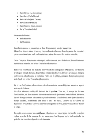 58
• Sant Vicenç (La Coromina)
• Sant Pere (De la Motte)
• Santa Maria (Sant Carles)
• Sant Carles (Del Rei)
• Sant Ambròs (Sant Jaume)
• De la Torre (anònim)
I dos semibaluards:
• Sant Sebastià
• La Casamata
Les obertures que es succeeixen al llarg dels parapets són les troneres.
El canó es situava sobre el terreny i normalment sobre una llosa de pedra. De vegades i
per economia es feien amb taulons de fusta sobre dorments del mateix material.
Quan l’impacte dels canons aconseguia enderrocar un mur de baluard, immediatament
s’omplia de material per evitar l’entrada dels enemics.
També es construïen de manera improvisada les conegudes estacades. Es tractava
d’estaques literals de fusta de pi tallat, pelades i netes, ben dretes i apuntades. Sempre
es trobaven situades una al costat de l’altre on el soldats, amagats darrera disparaven
amb fusell per evitar l’entrada dels enemics.
En el cas de Cardona, els continus esfondraments de murs obligaven a emprar aquest
sistema de defensa.
Un altre element curiós del baluard és la garita. Van ser, al marge de la seva
funcionalitat, un dels escassos elements ornamentals presents a les fortaleses. Es tracta
de lloc de vigilància on els soldats hi passaven hores. Es construeix amb pedra de més o
menys qualitat, combinada amb maó o fins i tot fusta. Després de la Guerra de
Successió, el Castell de Cardona apareix sense garites d’obra, enderrocades totes durant
el setge.
És curiós veure, com a les espitlleres (obertures per on es treien els fusells) es poden
trobar senyals de la manera de fer transcórrer les llargues hores del sentinella de
guàrdia, tot esmolant el ganivet o la baioneta.
 