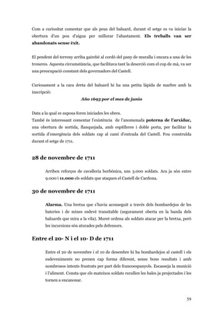 59
Com a curiositat comentar que als peus del baluard, durant el setge es va iniciar la
obertura d’un pou d’aigua per millorar l’abastament. Els treballs van ser
abandonats sense èxit.
El pendent del terreny arriba gairebé al cordó del pany de muralla i encara a una de les
troneres. Aquesta circumstància, que facilitava tant la deserció com el cop de mà, va ser
una preocupació constant dels governadors del Castell.
Curiosament a la cara dreta del baluard hi ha una petita làpida de marbre amb la
inscripció:
Año 1693 por el mes de junio
Data a la qual es suposa foren iniciades les obres.
També és interessant comentar l’existència de l’anomenada poterna de l’arxiduc,
una obertura de sortida, flanquejada, amb espitlleres i doble porta, per facilitar la
sortida d’emergència dels soldats cap al camí d’entrada del Castell. Fou construïda
durant el setge de 1711.
28 de novembre de 1711
Arriben reforços de cavalleria borbònica, uns 3.000 soldats. Ara ja són entre
9.000 i 11.000 els soldats que ataquen el Castell de Cardona.
30 de novembre de 1711
Alarma. Una bretxa que s’havia aconseguit a través dels bombardejos de les
bateries i de mines esdevé transitable (segurament oberta en la banda dels
baluards que mira a la vila). Muret ordena als soldats atacar per la bretxa, però
les incursions són aturades pels defensors.
Entre el 20- N i el 10- D de 1711
Entre el 20 de novembre i el 10 de desembre hi ha bombardejos al castell i els
esdeveniments no prenen cap forma diferent, sense bons resultats i amb
nombrosos intents frustrats per part dels francoespanyols. Escasseja la munició
i l’aliment. Consta que els mateixos soldats recullen les bales ja projectades i les
tornen a encanonar.
 