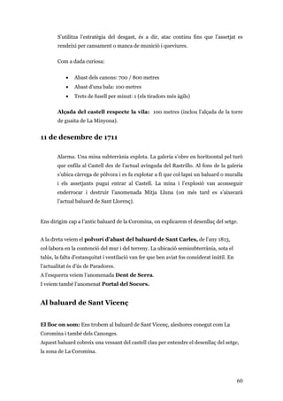 60
S’utilitza l’estratègia del desgast, és a dir, atac continu fins que l’assetjat es
rendeixi per cansament o manca de munició i queviures.
Com a dada curiosa:
• Abast dels canons: 700 / 800 metres
• Abast d'una bala: 100 metres
• Trets de fusell per minut: 1 (els tiradors més àgils)
Alçada del castell respecte la vila: 100 metres (inclou l’alçada de la torre
de guaita de La Minyona).
11 de desembre de 1711
Alarma. Una mina subterrània explota. La galeria s’obre en horitzontal pel turó
que enfila al Castell des de l’actual avinguda del Rastrillo. Al fons de la galeria
s’ubica càrrega de pólvora i es fa explotar a fi que col·lapsi un baluard o muralla
i els assetjants pugui entrar al Castell. La mina i l’explosió van aconseguir
enderrocar i destruir l’anomenada Mitja Lluna (on més tard es s’aixecarà
l’actual baluard de Sant Llorenç).
Ens dirigim cap a l’antic baluard de la Coromina, on explicarem el desenllaç del setge.
A la dreta veiem el polvorí d’abast del baluard de Sant Carles, de l’any 1813,
col·labora en la contenció del mur i del terreny. La ubicació semisubterrània, sota el
talús, la falta d’estanquitat i ventilació van fer que ben aviat fos considerat inútil. En
l’actualitat és d’ús de Paradores.
A l’esquerra veiem l’anomenada Dent de Serra.
I veiem també l’anomenat Portal del Socors.
Al baluard de Sant Vicenç
El lloc on som: Ens trobem al baluard de Sant Vicenç, aleshores conegut com La
Coromina i també dels Canonges.
Aquest baluard cobreix una vessant del castell clau per entendre el desenllaç del setge,
la zona de La Coromina.
 