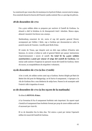 61
La construcció que veuen dins de muntanya és el polvorí d’abast, excavat sota la rampa.
Fou construït durant la Guerra del Francès i podia contenir fins a 2.300 kgs de pólvora.
18 de desembre de 1711
Uns 4.300 soldats aliats es preparen per socórrer el Castell de Cardona. La
situació a dalt la fortalesa és de desesperació total i absoluta. Manca aigua,
aliment i munició i les forces van a menys.
Starhemberg conscient de tot, envia el cap del quarter general Peroni,
acompanyat per Gehlen i Rohr, cap a Cardona per documentar-se sobre la
posició exacta de l’enemic, i escollir punt fàcils d’atac.
El comte de Traun, que després serà un dels caps militars d'Àustria més
famosos, és enviat a trobar-se amb el general Batteé per passar instruccions
d’aprovisionament i socors al castell. En total hi ha 4.300 soldats
austriacistes a punt per atacar el setge del castell de Cardona. Cal
iniciar amb caràcter d’urgència la operació rescat del Castell de Cardona. Entre
els socors, es comptabilitzen els miquelets i voluntaris.
19 de desembre de 1711 (a les 17:00h)
A les 17.00h, els soldats surten camí cap a Cardona. Surten dirigits pel Baró de
Batteé des del pont de Malagarriga, on hi havia el campament, i s’apropen a la
vila de Cardona fins a una distància de mitja hora. Passen la nit acampats amb
l’exèrcit i allà s’organitza el rescat.
21 de desembre de 1711 (a les 05:00 de la matinada)
Es dóna la SENYAL d’atac.
A La Coromina hi ha el campament borbònic més important. En aquest espai
s’instal·la el campament base borbònic format per prop de 2000 soldats amb tot
el necessari per viure-hi.
El 21 de desembre fou la data clau. Tot estava a punt per iniciar l’operació
militar de rescat del Castell de Cardona.
 