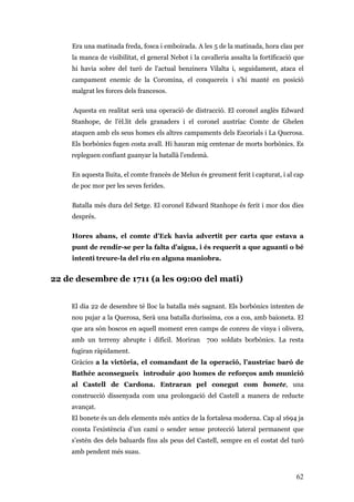62
Era una matinada freda, fosca i emboirada. A les 5 de la matinada, hora clau per
la manca de visibilitat, el general Nebot i la cavalleria assalta la fortificació que
hi havia sobre del turó de l'actual benzinera Vilalta i, seguidament, ataca el
campament enemic de la Coromina, el conquereix i s'hi manté en posició
malgrat les forces dels francesos.
Aquesta en realitat serà una operació de distracció. El coronel anglès Edward
Stanhope, de l'èl.lit dels granaders i el coronel austríac Comte de Ghelen
ataquen amb els seus homes els altres campaments dels Escorials i La Querosa.
Els borbònics fugen costa avall. Hi hauran mig centenar de morts borbònics. Es
repleguen confiant guanyar la batallà l’endemà.
En aquesta lluita, el comte francès de Melun és greument ferit i capturat, i al cap
de poc mor per les seves ferides.
Batalla més dura del Setge. El coronel Edward Stanhope és ferit i mor dos dies
després.
Hores abans, el comte d'Eck havia advertit per carta que estava a
punt de rendir-se per la falta d’aigua, i és requerit a que aguanti o bé
intenti treure-la del riu en alguna maniobra.
22 de desembre de 1711 (a les 09:00 del mati)
El dia 22 de desembre té lloc la batalla més sagnant. Els borbònics intenten de
nou pujar a la Querosa, Serà una batalla duríssima, cos a cos, amb baioneta. El
que ara són boscos en aquell moment eren camps de conreu de vinya i olivera,
amb un terreny abrupte i difícil. Moriran 700 soldats borbònics. La resta
fugiran ràpidament.
Gràcies a la victòria, el comandant de la operació, l’austríac baró de
Bathée aconsegueix introduir 400 homes de reforços amb munició
al Castell de Cardona. Entraran pel conegut com bonete, una
construcció dissenyada com una prolongació del Castell a manera de reducte
avançat.
El bonete és un dels elements més antics de la fortalesa moderna. Cap al 1694 ja
consta l’existència d’un camí o sender sense protecció lateral permanent que
s’estén des dels baluards fins als peus del Castell, sempre en el costat del turó
amb pendent més suau.
 