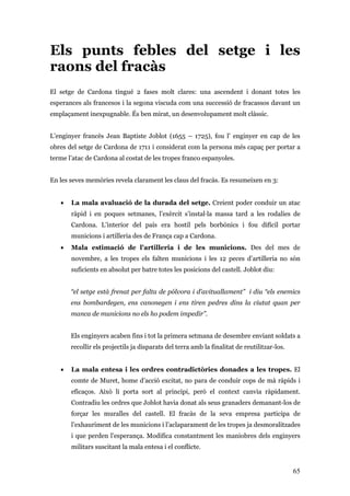 65
Els punts febles del setge i les
raons del fracàs
El setge de Cardona tingué 2 fases molt clares: una ascendent i donant totes les
esperances als francesos i la segona viscuda com una successió de fracassos davant un
emplaçament inexpugnable. És ben mirat, un desenvolupament molt clàssic.
L’enginyer francès Jean Baptiste Joblot (1655 – 1725), fou l’ enginyer en cap de les
obres del setge de Cardona de 1711 i considerat com la persona més capaç per portar a
terme l’atac de Cardona al costat de les tropes franco espanyoles.
En les seves memòries revela clarament les claus del fracàs. Es resumeixen en 3:
• La mala avaluació de la durada del setge. Creient poder conduir un atac
ràpid i en poques setmanes, l’exèrcit s’instal·la massa tard a les rodalies de
Cardona. L’interior del país era hostil pels borbònics i fou difícil portar
municions i artilleria des de França cap a Cardona.
• Mala estimació de l’artilleria i de les municions. Des del mes de
novembre, a les tropes els falten municions i les 12 peces d’artilleria no són
suficients en absolut per batre totes les posicions del castell. Joblot diu:
“el setge està frenat per falta de pólvora i d’avituallament” i diu “els enemics
ens bombardegen, ens canonegen i ens tiren pedres dins la ciutat quan per
manca de municions no els ho podem impedir”.
Els enginyers acaben fins i tot la primera setmana de desembre enviant soldats a
recollir els projectils ja disparats del terra amb la finalitat de reutilitzar-los.
• La mala entesa i les ordres contradictòries donades a les tropes. El
comte de Muret, home d’acció excitat, no para de conduir cops de mà ràpids i
eficaços. Això li porta sort al principi, però el context canvia ràpidament.
Contradiu les ordres que Joblot havia donat als seus granaders demanant-los de
forçar les muralles del castell. El fracàs de la seva empresa participa de
l’exhauriment de les municions i l’aclaparament de les tropes ja desmoralitzades
i que perden l’esperança. Modifica constantment les maniobres dels enginyers
militars suscitant la mala entesa i el conflicte.
 