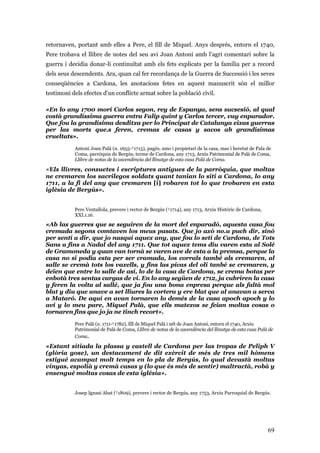 69
retornaven, portant amb elles a Pere, el fill de Miquel. Anys després, entorn el 1740,
Pere trobava el llibre de notes del seu avi Joan Antoni amb l’agri comentari sobre la
guerra i decidia donar-li continuïtat amb els fets explicats per la família per a record
dels seus descendents. Ara, quan cal fer recordança de la Guerra de Successió i les seves
conseqüències a Cardona, les anotacions fetes en aquest manuscrit són el millor
testimoni dels efectes d’un conflicte armat sobre la població civil.
«En lo any 1700 morí Carlos segon, rey de Espanya, sens sucsesió, al qual
costà grandíssima guerra entra Falip quint y Carlos tercer, vuy enparador.
Que fou la grandísima desditxa per lo Principat de Catalunya eixas guerras
per las morts que.s feren, cremas de casas y sacos ab grandísimas
crueltats».
Antoni Joan Palà (n. 1655-†1715), pagès, amo i propietari de la casa, mas i heretat de Pala de
Coma, parròquia de Bergús, terme de Cardona, any 1713, Arxiu Patrimonial de Palà de Coma,
Llibre de notas de la ascendència del llinatge de esta casa Palà de Coma.
«Els llivres, consuetes i escriptures antigues de la parròquia, que moltas
ne cremaren los sacrilegos soldats quant tanian lo siti a Cardona, lo any
1711, a la fi del any que cremaren [i] robaren tot lo que trobaren en esta
iglèsia de Bergús».
Pere Ventallola, prevere i rector de Bergús (†1714), any 1713, Arxiu Històric de Cardona,
XXI.1.16.
«Ab las guerres que se seguiren de la mort del enparadó, aquesta casa fou
cremada segons comtaven los meus pasats. Que jo axò no.u puch dir, sinó
per sentí a dir, que jo nasquí aquex any, que fou lo setí de Cardona, de Tots
Sans a fins a Nadal del any 1711. Que tot aquex tems diu varen esta al Solé
de Gramoneda y quan van tornà se varen ave de esta a la premsa, perque la
casa no si podia esta per ser cramada, los corrals també als cremaren, al
salle se cremà tots los vaxells, y fins las picas del oli tanbé se cremaren, y
deïen que entre lo salle de así, lo de la casa de Cardona, se crema botas per
enbotà tres sentas cargas de vi. En lo any següen de 1712, ja cubriren la casa
y feren la volta al sallé, que ja fou una bona enpresa perque als faltà mol
blat y diu que anave a set lliures la cortera y ere blat que al anavan a serca
a Mataró. De aquí en avan tornaren lo demés de la casa apoch apoch y lo
avi y lo meu pare, Miquel Palà, que ells matexos se feian moltas cosas o
tornaren fins que jo ja ne tinch recort».
Pere Palà (n. 1711-†1782), fill de Miquel Palà i nét de Joan Antoni, entorn el 1740, Arxiu
Patrimonial de Palà de Coma, Llibre de notas de la ascendència del llinatge de esta casa Palà de
Coma.
«Estant sitiada la plassa y castell de Cardona per las tropas de Peliph V
(glòria gose), un destacament de dit exèrcit de més de tres mil hòmens
estigué acampat molt temps en lo pla de Bergús, lo qual devastà moltas
vinyas, espolià y cremà casas y (lo que és més de sentir) maltractà, robà y
ensengué moltas cosas de esta iglésia».
Josep Ignasi Abat (†1809), prevere i rector de Bergús, any 1753, Arxiu Parroquial de Bergús.
 