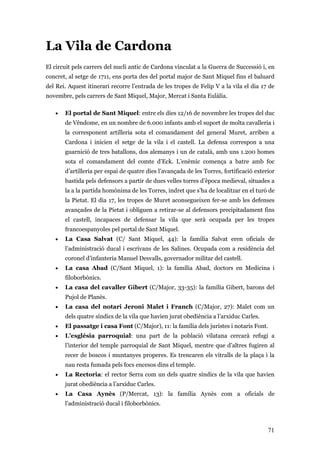 71
La Vila de Cardona
El circuit pels carrers del nucli antic de Cardona vinculat a la Guerra de Successió i, en
concret, al setge de 1711, ens porta des del portal major de Sant Miquel fins el baluard
del Rei. Aquest itinerari recorre l’entrada de les tropes de Felip V a la vila el dia 17 de
novembre, pels carrers de Sant Miquel, Major, Mercat i Santa Eulàlia.
• El portal de Sant Miquel: entre els dies 12/16 de novembre les tropes del duc
de Vêndome, en un nombre de 6.000 infants amb el suport de molta cavalleria i
la corresponent artilleria sota el comandament del general Muret, arriben a
Cardona i inicien el setge de la vila i el castell. La defensa correspon a una
guarnició de tres batallons, dos alemanys i un de català, amb uns 1.200 homes
sota el comandament del comte d’Eck. L’enèmic comença a batre amb foc
d’artilleria per espai de quatre dies l’avançada de les Torres, fortificació exterior
bastida pels defensors a partir de dues velles torres d’època medieval, situades a
la a la partida homònima de les Torres, indret que s’ha de localitzar en el turó de
la Pietat. El dia 17, les tropes de Muret aconsegueixen fer-se amb les defenses
avançades de la Pietat i obliguen a retirar-se al defensors precipitadament fins
el castell, incapaces de defensar la vila que serà ocupada per les tropes
francoespanyoles pel portal de Sant Miquel.
• La Casa Salvat (C/ Sant Miquel, 44): la família Salvat eren oficials de
l’administració ducal i escrivans de les Salines. Ocupada com a residència del
coronel d’infanteria Manuel Desvalls, governador militar del castell.
• La casa Abad (C/Sant Miquel, 1): la família Abad, doctors en Medicina i
filoborbònics.
• La casa del cavaller Gibert (C/Major, 33-35): la família Gibert, barons del
Pujol de Planès.
• La casa del notari Jeroni Malet i Franch (C/Major, 27): Malet com un
dels quatre síndics de la vila que havien jurat obediència a l’arxiduc Carles.
• El passatge i casa Font (C/Major), 11: la família dels juristes i notaris Font.
• L’església parroquial: una part de la població vilatana cercarà refugi a
l’interior del temple parroquial de Sant Miquel, mentre que d’altres fugiren al
recer de boscos i muntanyes properes. Es trencaren els vitralls de la plaça i la
nau resta fumada pels focs encesos dins el temple.
• La Rectoria: el rector Serra com un dels quatre síndics de la vila que havien
jurat obediència a l’arxiduc Carles.
• La Casa Aynès (P/Mercat, 13): la família Aynès com a oficials de
l’administració ducal i filoborbònics.
 