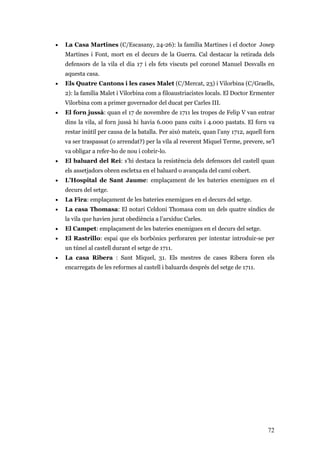 72
• La Casa Martines (C/Escasany, 24-26): la família Martines i el doctor Josep
Martines i Font, mort en el decurs de la Guerra. Cal destacar la retirada dels
defensors de la vila el dia 17 i els fets viscuts pel coronel Manuel Desvalls en
aquesta casa.
• Els Quatre Cantons i les cases Malet (C/Mercat, 23) i Vilorbina (C/Graells,
2): la família Malet i Vilorbina com a filoaustriacistes locals. El Doctor Ermenter
Vilorbina com a primer governador del ducat per Carles III.
• El forn jussà: quan el 17 de novembre de 1711 les tropes de Felip V van entrar
dins la vila, al forn jussà hi havia 6.000 pans cuits i 4.000 pastats. El forn va
restar inútil per causa de la batalla. Per això mateix, quan l’any 1712, aquell forn
va ser traspassat (o arrendat?) per la vila al reverent Miquel Terme, prevere, se’l
va obligar a refer-ho de nou i cobrir-lo.
• El baluard del Rei: s’hi destaca la resistència dels defensors del castell quan
els assetjadors obren escletxa en el baluard o avançada del camí cobert.
• L’Hospital de Sant Jaume: emplaçament de les bateries enemigues en el
decurs del setge.
• La Fira: emplaçament de les bateries enemigues en el decurs del setge.
• La casa Thomasa: El notari Celdoni Thomasa com un dels quatre síndics de
la vila que havien jurat obediència a l’arxiduc Carles.
• El Campet: emplaçament de les bateries enemigues en el decurs del setge.
• El Rastrillo: espai que els borbònics perforaren per intentar introduir-se per
un túnel al castell durant el setge de 1711.
• La casa Ribera : Sant Miquel, 31. Els mestres de cases Ribera foren els
encarregats de les reformes al castell i baluards després del setge de 1711.
 