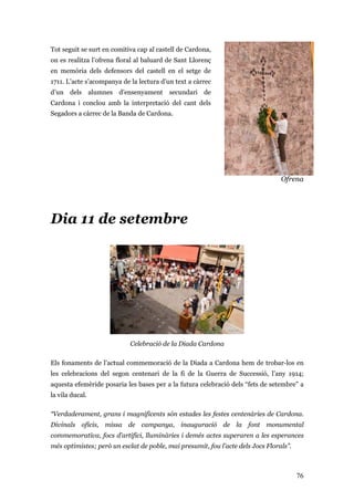 76
Tot seguit se surt en comitiva cap al castell de Cardona,
on es realitza l’ofrena floral al baluard de Sant Llorenç
en memòria dels defensors del castell en el setge de
1711. L’acte s’acompanya de la lectura d’un text a càrrec
d’un dels alumnes d’ensenyament secundari de
Cardona i conclou amb la interpretació del cant dels
Segadors a càrrec de la Banda de Cardona.
Ofrena
Dia 11 de setembre
Celebració de la Diada Cardona
Els fonaments de l’actual commemoració de la Diada a Cardona hem de trobar-los en
les celebracions del segon centenari de la fi de la Guerra de Successió, l’any 1914;
aquesta efemèride posaria les bases per a la futura celebració dels “fets de setembre” a
la vila ducal.
“Verdaderament, grans i magnificents són estades les festes centenàries de Cardona.
Divinals oficis, missa de campanya, inauguració de la font monumental
commemorativa, focs d’artifici, lluminàries i demés actes superaren a les esperances
més optimistes; però un esclat de poble, mai presumit, fou l’acte dels Jocs Florals”.
 