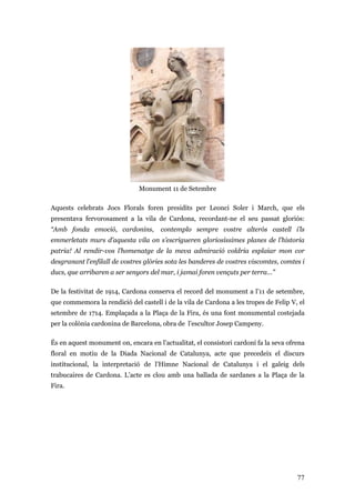 77
Monument 11 de Setembre
Aquests celebrats Jocs Florals foren presidits per Leonci Soler i March, que els
presentava fervorosament a la vila de Cardona, recordant-ne el seu passat gloriós:
“Amb fonda emoció, cardonins, contemplo sempre vostre alterós castell i’ls
emmerletats murs d’aquesta vila on s’escrigueren gloriosíssimes planes de l’historia
patria! Al rendir-vos l’homenatge de la meva admiració voldria esplaiar mon cor
desgranant l’enfilall de vostres glòries sota les banderes de vostres viscomtes, comtes i
ducs, que arribaren a ser senyors del mar, i jamai foren vençuts per terra…”
De la festivitat de 1914, Cardona conserva el record del monument a l’11 de setembre,
que commemora la rendició del castell i de la vila de Cardona a les tropes de Felip V, el
setembre de 1714. Emplaçada a la Plaça de la Fira, és una font monumental costejada
per la colònia cardonina de Barcelona, obra de l’escultor Josep Campeny.
És en aquest monument on, encara en l’actualitat, el consistori cardoní fa la seva ofrena
floral en motiu de la Diada Nacional de Catalunya, acte que precedeix el discurs
institucional, la interpretació de l’Himne Nacional de Catalunya i el galeig dels
trabucaires de Cardona. L’acte es clou amb una ballada de sardanes a la Plaça de la
Fira.
 