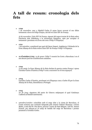 78
A tall de resum: cronologia dels
fets
• 1700
1 de novembre: mor a Madrid Carles II sense haver revocat el seu últim
testament a favor de Felip d’Anjou, nét del rei Lluís XIV de França.
16 de novembre: Lluís XIV de França, signant del segon tractat de la Haia sobre
l’herència dels Habsburg a la monarquia hispànica, opta per acceptar el
testament i proclama rei al seu nét com a Felip V d’Espanya.
• 1701
7 de setembre: constitució per part del Sacre Imperi, Anglaterra i Holanda de la
Gran Aliança de la Haia contra Lluís XIV de França i Felip V d’Espanya.
• 12 d’octubre/1702, 14 de gener: Felip V reuneix les Corts a Barcelona i en el
seu decurs jura les Constitucions catalanes.
• 1702
14 de maig: la Gran Aliança de la Haia declara la guerra contra França i oposa
l’arxiduc Caries d’Àustria a Felip V com a successor en el tron espanyol.
• 1704
l’arxiduc Carles d’Àustria, proclamat rei d’Espanya com a Carles Ill per la Gran
Aliança de la Haia, desembarca a Portugal.
• 1705
20 de juny: signatura del pacte de Gènova mitjançant el qual Catalunya
s’adheria al bàndol austriacista.
• setembre/octubre: coincidint amb el setge aliat a la ciutat de Barcelona, el
Comú nomena una comissió integrada pels notaris Celdoni Thomasa i Jeroni
Malet, a més del Dr. Pau Serra, prevere i rector de Sant Miquel, i del Dr. Antoni
Franch, per adreçar-se al camp de batalla del setge de Barcelona i prestar
jurament a l’arxiduc Carles.
 