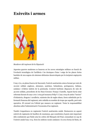 Exèrcits i armes
Banderer del regiment de la Diputació
Aquestes guerres modernes es basaven en les noves estratègies militars en funció de
l’evolució tecnològica de l’artilleria i les tècniques d’atac i setge de les places fortes
bastides de nou segons els sistemes defensius desenvolupats per la incipient enginyeria
militar.
L’any 1711, en plena Guerra de Successió, l’exèrcit austriacista estava format per més de
20.000 soldats anglesos, alemanys, austríacs, holandesos, portuguesos, italians,
catalans i d’altres indrets de la península. L’exèrcit borbònic disposava de més de
30.000 soldats, procedents de les Dues Corones: França i Castella. Aquest havia estat
reformat durant els anys 1701 i 1704 pel monarca Felip V. L’any 1704 els antics "tercios"
d’infanteria, dragons i cavalleria, existents des de segles abans, foren substituïts per la
formació francesa del regiment, més reduïda en nombre de tropa que aquells, però més
operativa. El coronel era l’oficial que manava un regiment. Tenia la responsabilitat
absoluta sobre l’administració i l’economia d’un regiment.
També s’organitzava en regiments l’exèrcit austriacista català. Destacaven en aquest
exèrcit els regiments de fusellers de muntanya, que constituïen el gruix més important
dels combatents que lluità sota les ordres del Marquès del Poal, comandant en cap de
l’exèrcit català l’any 1714. Eren les milícies rurals catalanes i la seva forma de lluita, de
 