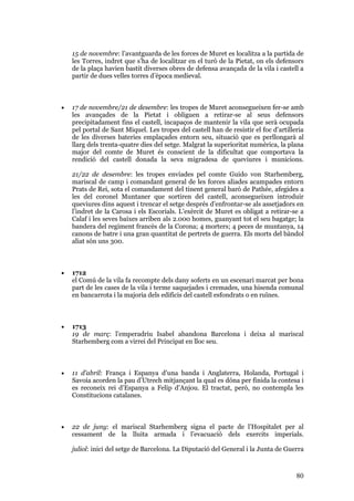 80
15 de novembre: l’avantguarda de les forces de Muret es localitza a la partida de
les Torres, indret que s’ha de localitzar en el turó de la Pietat, on els defensors
de la plaça havien bastit diverses obres de defensa avançada de la vila i castell a
partir de dues velles torres d’època medieval.
• 17 de novembre/21 de desembre: les tropes de Muret aconsegueixen fer-se amb
les avançades de la Pietat i obliguen a retirar-se al seus defensors
precipitadament fins el castell, incapaços de mantenir la vila que serà ocupada
pel portal de Sant Miquel. Les tropes del castell han de resistir el foc d’artilleria
de les diverses bateries emplaçades entorn seu, situació que es perllongarà al
llarg dels trenta-quatre dies del setge. Malgrat la superioritat numèrica, la plana
major del comte de Muret és conscient de la dificultat que comportava la
rendició del castell donada la seva migradesa de queviures i municions.
21/22 de desembre: les tropes enviades pel comte Guido von Starhemberg,
mariscal de camp i comandant general de les forces aliades acampades entorn
Prats de Rei, sota el comandament del tinent general baró de Pathée, afegides a
les del coronel Muntaner que sortiren del castell, aconsegueixen introduir
queviures dins aquest i trencar el setge després d’enfrontar-se als assetjadors en
l’indret de la Carosa i els Escorials. L’exèrcit de Muret es obligat a retirar-se a
Calaf i les seves baixes arriben als 2.000 homes, guanyant tot el seu bagatge; la
bandera del regiment francès de la Corona; 4 morters; 4 peces de muntanya, 14
canons de batre i una gran quantitat de pertrets de guerra. Els morts del bàndol
aliat són uns 300.
• 1712
el Comú de la vila fa recompte dels dany soferts en un escenari marcat per bona
part de les cases de la vila i terme saquejades i cremades, una hisenda comunal
en bancarrota i la majoria dels edificis del castell esfondrats o en ruïnes.
• 1713
19 de març: l’emperadriu Isabel abandona Barcelona i deixa al mariscal
Starhemberg com a virrei del Principat en lloc seu.
• 11 d’abril: França i Espanya d’una banda i Anglaterra, Holanda, Portugal i
Savoia acorden la pau d’Utrech mitjançant la qual es dóna per finida la contesa i
es reconeix rei d’Espanya a Felip d’Anjou. El tractat, però, no contempla les
Constitucions catalanes.
• 22 de juny: el mariscal Starhemberg signa el pacte de l’Hospitalet per al
cessament de la lluita armada i l’evacuació dels exercits imperials.
juliol: inici del setge de Barcelona. La Diputació del General i la Junta de Guerra
 