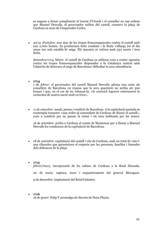 81
es neguen a donar compliment al tractat d’Utrech i el conseller en cap ordena
que Manuel Desvalls, el governador militar del castell, conservi la plaça de
Cardona en nom de l’emperador Carles.
• 30/31 d’octubre: nou atac de les tropes francoespanyoles contra el castell amb
uns 2.000 homes. Es produeixen forts combats i la lluita s’allarga tot el dia
sense tan sols establir-hi setge. Els atacants es retiren amb 350 morts i 600
ferits.
desembre/1714, febrer: el castell de Cardona es utilitzat corn a centre operatiu
contra les tropes francoespanyoles disposades a la Catalunya central amb
l’objectiu de distreure el setge de Barcelona i dificultar la seva intendència.
• 1714
1 de febrer: el governador del castell Manuel Desvalls adreça una carta als
consellers de Barcelona on exposa que la seva guarnició no arriba als 300
homes i que, en el cas de no reforçar-la, «lo enemich logrará enterament la
esclavitut de nostra nació molt en breu».
• 11 de setembre: assalt, pressa i rendició de Barcelona. A la capitulació pactada es
contempla trametre «una ordre al comandant de Cardona de lliurar el castell»,
corn a condició per no passar la ciutat i els seus habitants per les armes.
16 de setembre: arriba a Cardona el comte de Montemar per a lliurar a Manuel
Desvalls les condicions de la capitulació de Barcelona.
• 18 de setembre: capitulació del castell i vila de Cardona, amb un total de vint-i-
una clàusules que garanteixen el respecte per les persones, famílies i hisendes
dels defensors de la plaça.
• 1715
febrer/març: incorporació de les salines de Cardona a la Reial Hisenda.
20 de març: captura, mort i esquarterament del general Moragues.
9 de desembre: implantació del Reial Cadastre.
• 1716
16 de gener: Felip V promulga els decrets de Nova Planta.
 