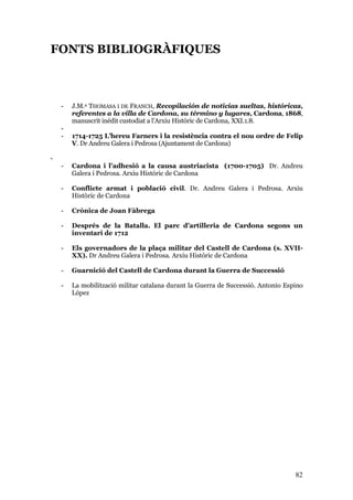 82
FONTS BIBLIOGRÀFIQUES
- J.M.ª THOMASA I DE FRANCH, Recopilación de noticias sueltas, históricas,
referentes a la villa de Cardona, su término y lugares, Cardona, 1868,
manuscrit inèdit custodiat a l’Arxiu Històric de Cardona, XXI.1.8.
-
- 1714-1725 L’hereu Farners i la resistència contra el nou ordre de Felip
V. Dr Andreu Galera i Pedrosa (Ajuntament de Cardona)
-
- Cardona i l’adhesió a la causa austriacista (1700-1705) Dr. Andreu
Galera i Pedrosa. Arxiu Històric de Cardona
- Conflicte armat i població civil. Dr. Andreu Galera i Pedrosa. Arxiu
Històric de Cardona
- Crònica de Joan Fàbrega
- Després de la Batalla. El parc d’artilleria de Cardona segons un
inventari de 1712
- Els governadors de la plaça militar del Castell de Cardona (s. XVII-
XX). Dr Andreu Galera i Pedrosa. Arxiu Històric de Cardona
- Guarnició del Castell de Cardona durant la Guerra de Successió
- La mobilització militar catalana durant la Guerra de Successió. Antonio Espino
López
 