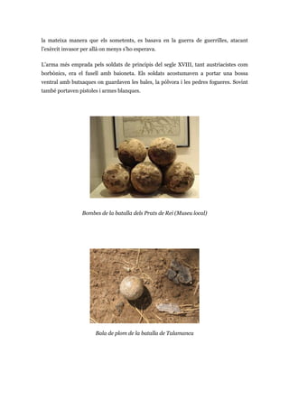 la mateixa manera que els sometents, es basava en la guerra de guerrilles, atacant
l’exèrcit invasor per allà on menys s’ho esperava.
L’arma més emprada pels soldats de principis del segle XVIII, tant austriacistes com
borbònics, era el fusell amb baioneta. Els soldats acostumaven a portar una bossa
ventral amb butxaques on guardaven les bales, la pólvora i les pedres fogueres. Sovint
també portaven pistoles i armes blanques.
Bombes de la batalla dels Prats de Rei (Museu local)
Bala de plom de la batalla de Talamanca
 