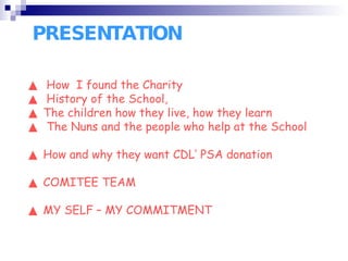 PRESENTATION ▲  How  I found the Charity  ▲  History of the School, ▲  The children how they live, how they learn ▲  The Nuns and the people who help at the School ▲  How and why they want CDL’ PSA donation ▲  COMITEE TEAM ▲  MY SELF – MY COMMITMENT 