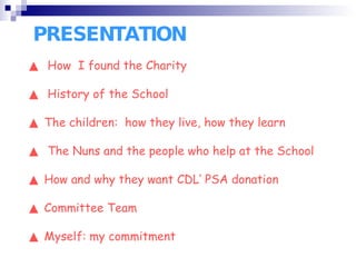 PRESENTATION ▲  How  I found the Charity  ▲  History of the School ▲  The children:  how they live, how they learn ▲  The Nuns and the people who help at the School ▲  How and why they want CDL’ PSA donation ▲  Committee Team ▲  Myself: my commitment 