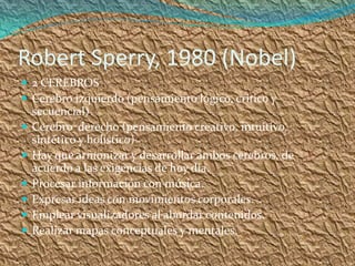 Robert Sperry, 1980 (Nobel)
 2 CEREBROS
 Cerebro izquierdo (pensamiento lógico, crítico y
    secuencial)
   Cerebro derecho (pensamiento creativo, intuitivo,
    sintético y holístico)
   Hay que armonizar y desarrollar ambos cerebros, de
    acuerdo a las exigencias de hoy día.
   Procesar información con música.
   Expresar ideas con movimientos corporales.
   Emplear visualizadores al abordar contenidos.
   Realizar mapas conceptuales y mentales.
 