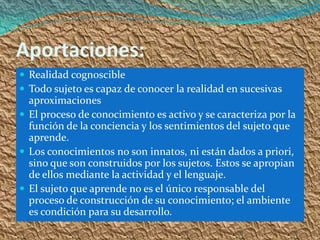 Aportaciones:
 Realidad cognoscible
 Todo sujeto es capaz de conocer la realidad en sucesivas
  aproximaciones
 El proceso de conocimiento es activo y se caracteriza por la
  función de la conciencia y los sentimientos del sujeto que
  aprende.
 Los conocimientos no son innatos, ni están dados a priori,
  sino que son construidos por los sujetos. Estos se apropian
  de ellos mediante la actividad y el lenguaje.
 El sujeto que aprende no es el único responsable del
  proceso de construcción de su conocimiento; el ambiente
  es condición para su desarrollo.
 