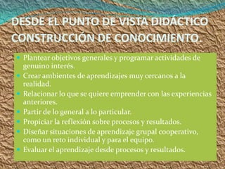 DESDE EL PUNTO DE VISTA DIDÁCTICO
CONSTRUCCIÓN DE CONOCIMIENTO.
 Plantear objetivos generales y programar actividades de
    genuino interés.
   Crear ambientes de aprendizajes muy cercanos a la
    realidad.
   Relacionar lo que se quiere emprender con las experiencias
    anteriores.
   Partir de lo general a lo particular.
   Propiciar la reflexión sobre procesos y resultados.
   Diseñar situaciones de aprendizaje grupal cooperativo,
    como un reto individual y para el equipo.
   Evaluar el aprendizaje desde procesos y resultados.
 