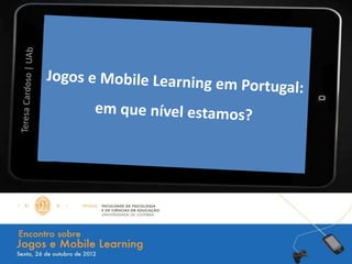 Jogos e Mobile Learning em Portugal:
       em que nível estamos?

                     Teresa Cardoso | UAb
 
