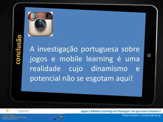 .: i   n s t r u ç õ e s :.
    . Contextualização .
.. Problema e
             A objetivos ..
                 investigação portuguesa sobre
      … Metodologia …e mobile learning é uma
             jogos
  …. Análise realidade cujo dinamismo e
              de dados ….
      ….. Conclusão …..
             potencial não se esgotam aqui!


                              Jogos e Mobile Learning em Portugal: em que nível estamos?
                                                            Teresa Cardoso | tcardoso@uab.pt
 