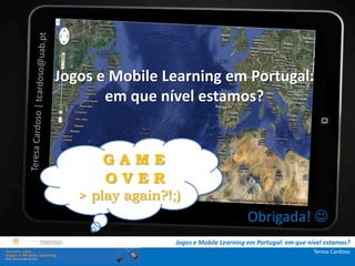 A investigação portuguesa sobre jogos e mobile
               learning
.: i   ns   t Jogos e Mobile Learning em Portugal:
              r u ç õ e s :.
    . Contextualização . que nível
                     em                   estamos?
.. Problema e objetivos ..
      … Metodologia …
  …. Análise de dados ….
                     GAME
      ….. Conclusão …..
                      OVER
                 > play again?!;)
                                                          Obrigada! 
                                   Jogos e Mobile Learning em Portugal: em que nível estamos?
                                                                                Teresa Cardoso
 