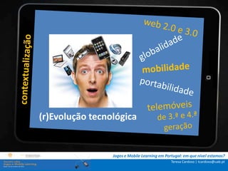 .: i   n s t r u ç õ e s :.
    . Contextualização .
.. Problema e objetivos ..
      … Metodologia …
  …. Análise de dados ….
      ….. Conclusão …..
             (r)Evolução tecnológica


                              Jogos e Mobile Learning em Portugal: em que nível estamos?
                                                            Teresa Cardoso | tcardoso@uab.pt
 